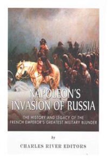 Napoleon's Invasion of Russia: The History and Legacy of the French Emperor's Greatest Military Blunder
