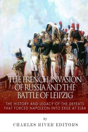 The French Invasion of Russia and the Battle of Leipzig: The History and Legacy of the Defeats that Forced Napoleon into Exile at Elba