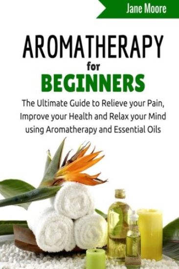 Aromatherapy for Beginners: The Ultimate Guide to Relieve your Pain, Improve your Health and Relax your Mind using Aromatherapy and Essential Oils