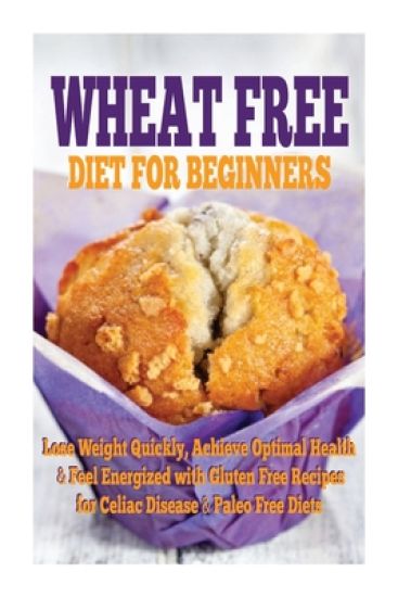 Wheat Free Diet For Beginners: Lose Weight Quickly, Achieve Optimal Health & Feel Energized with Gluten Free Recipes for Celiac Disease, & Paleo Diet