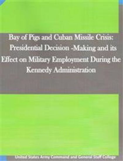 Bay of Pigs and Cuban Missile Crisis: Presidential Decision-Making and its Effect on Military Employment During the Kennedy Administration