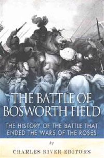The Battle of Bosworth Field: The History of the Battle that Ended the Wars of the Roses