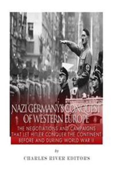 Nazi Germany's Conquest of Western Europe: The Negotiations and Campaigns that Let Hitler Conquer the Continent Before and During World War II