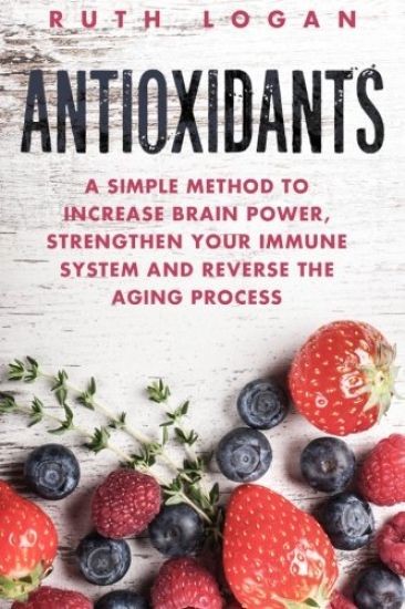 Antioxidants: A Simple Method to Increase Brain Power, Strengthen Your Immune System and Reverse the Aging Process