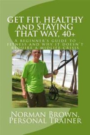 Get Fit, Healthy and Staying That Way, 40+: A Beginner's Guide to Fitness and Why it Doesn't Require a Midlife Crisis