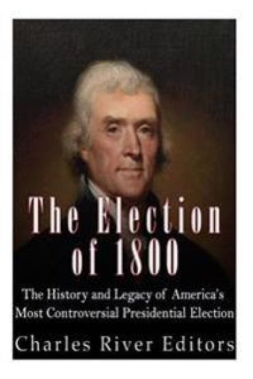 The Election of 1800: The History and Legacy of America's Most Controversial Presidential Election