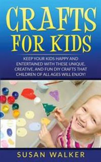 Crafts for Kids: Keep Your Kids Happy and Entertained with These Unique, Creative, and Fun DIY Crafts That Children of All Ages Will Enjoy!