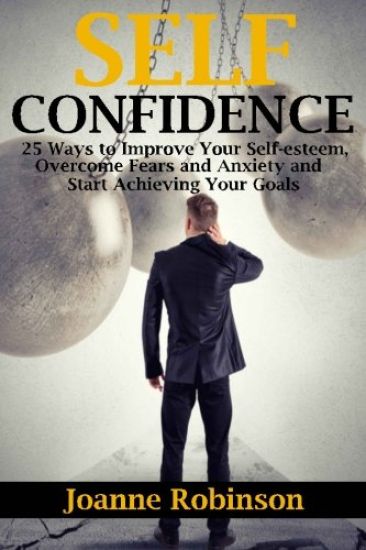 Self-confidence: 25 Ways to Improve Your Self-esteem, Overcome Fears and Anxiety and Start Achieving Your Goals