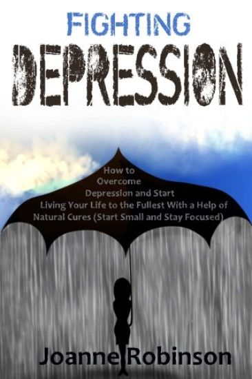 Fighting Depression: How to Overcome Depression and Start Living Your Life to the Fullest With a Help of Natural Cures (Start Small and Stay Focused)