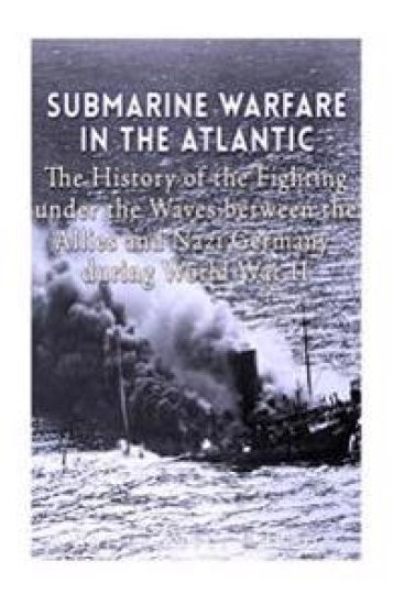 Submarine Warfare in the Atlantic: The History of the Fighting Under the Waves between the Allies and Nazi Germany during World War II