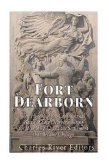 Fort Dearborn: The History of the Controversial Battle of Fort Dearborn during the War of 1812 and the Settlement that Became Chicago