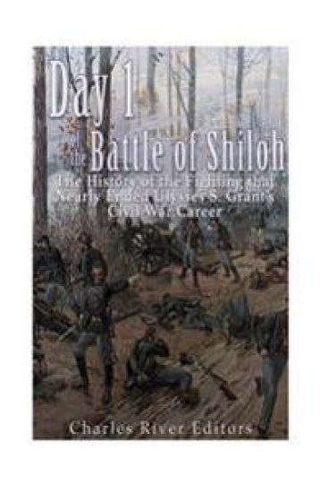 Day 1 of the Battle of Shiloh: The History of the Fighting that Nearly Ended Ulysses S. Grant's Civil War Career
