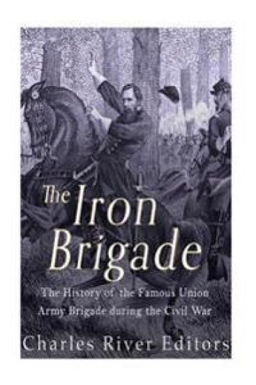 The Iron Brigade: The History of the Famous Union Army Brigade During the Civil War