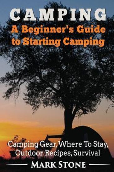 Camping: A Beginner's Guide to Starting Camping: Camping Gear, Where to Stay, Outdoor Recipes, Survival