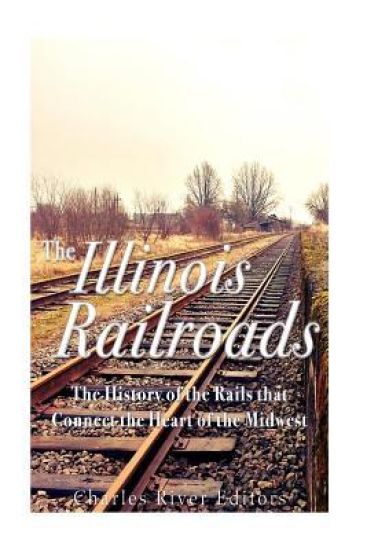 The Illinois Railroads: The History of the Rails that Connect the Heart of the Midwest