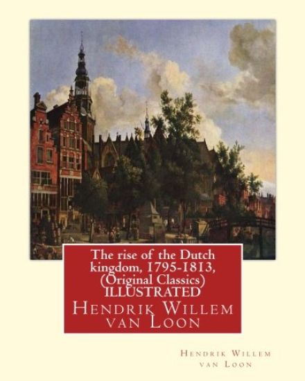 The rise of the Dutch kingdom, 1795-1813, (Original Classics) ILLUSTRATED: Hendrik Willem van Loon