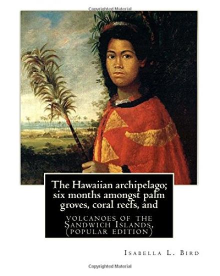 The Hawaiian archipelago; six months amongst palm groves, coral reefs, and: volcanoes of the Sandwich Islands, By Isabella L. Bird (MRS.BISHOP.), (pop