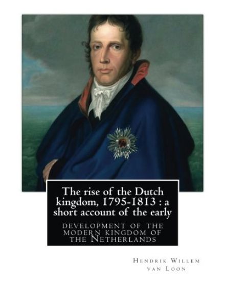 The rise of the Dutch kingdom, 1795-1813: a short account of the early: development of the modern kingdom of the Netherlands, By Hendrik Willem van Lo