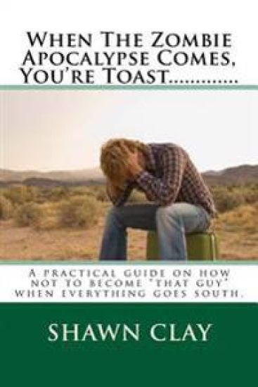 When The Zombie Apocalypse Comes, You're Toast.............: A practical guide on how not to become that guy when it all goes south.