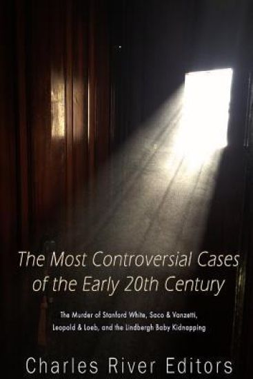 The Most Controversial Cases of the Early 20th Century: The Murder of Stanford White, Sacco & Vanzetti, Leopold & Loeb, and the Lindbergh Baby Kidnapp
