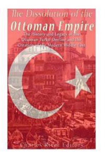 The Dissolution of the Ottoman Empire: The History and Legacy of the Ottoman Turks' Decline and the Creation of the Modern Middle East