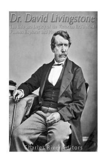 Dr. David Livingstone: The Life and Legacy of the Victorian Era's Most Famous Explorer and Pioneer