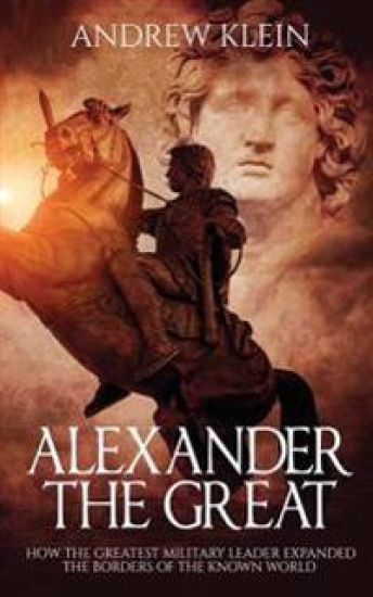 Alexander The Great: How the Greatest Military Leader expanded the borders of the known world