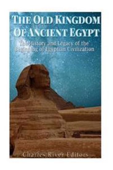 The Old Kingdom of Ancient Egypt: The History and Legacy of the Beginning of Egyptian Civilization