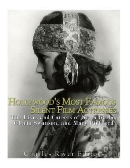 Hollywood's Most Famous Silent Film Actresses: The Lives and Careers of Greta Garbo, Gloria Swanson, and Mary Pickford