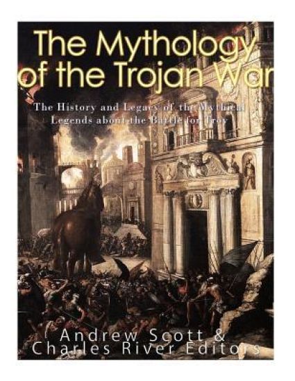 The Mythology of the Trojan War: The History and Legacy of the Mythical Legends about the Battle for Troy