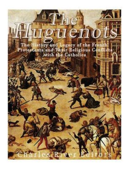 The Huguenots: The History and Legacy of the French Protestants and Their Religious Conflicts with the Catholics