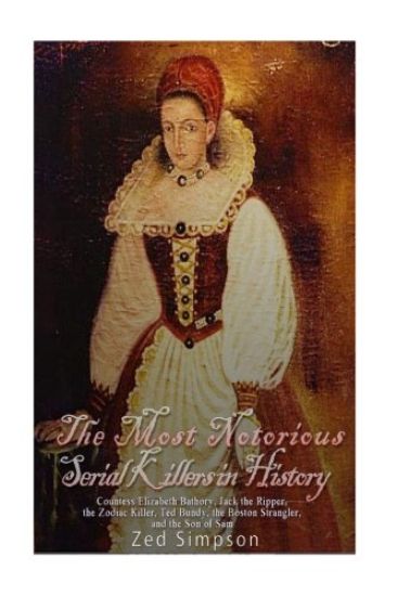 The Most Notorious Serial Killers in History: Countess Elizabeth Bathory, Jack the Ripper, the Zodiac Killer, Ted Bundy, the Boston Strangler, and the