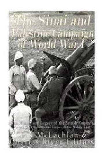 The Sinai and Palestine Campaign of World War I: The History and Legacy of the British Empire's Victory Over the Ottoman Empire in the Middle East