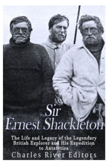 Sir Ernest Shackleton: The Life and Legacy of the Legendary British Explorer and His Expeditions to Antarctica