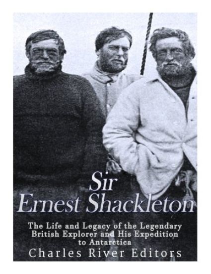 Sir Ernest Shackleton: The Life and Legacy of the Legendary British Explorer and His Expeditions to Antarctica