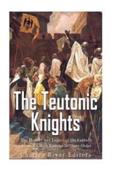 The Teutonic Knights: The History and Legacy of the Catholic Church's Most Famous Military Order