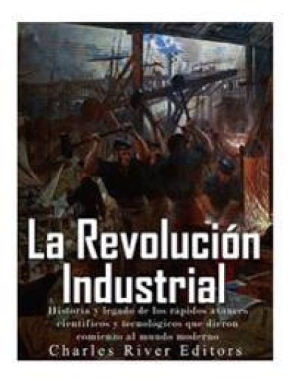 La Revolución Industrial: Historia y legado de los rápidos avances científicos y tecnológicos que dieron comienzo al mundo moderno