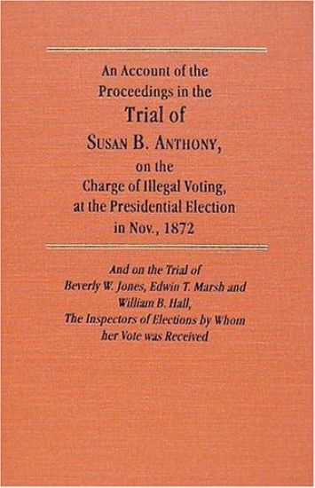 An Account of the Proceedings in the Trial of Susan B. Anthony, on the Charge of Illegal Voting, at the Presidential Election in Nov., 1872. and on the Trial of Beverly W. Jones, Edwin T. Marsh and William B. Hall, the Inspectors of Election by whom her Vote