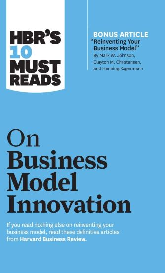 HBR's 10 Must Reads on Business Model Innovation (with featured article "Reinventing Your Business Model" by Mark W. Johnson, Clayton M. Christensen, and Henning Kagermann)