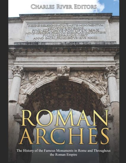 Roman Arches: The History of the Famous Monuments in Rome and Throughout the Roman Empire