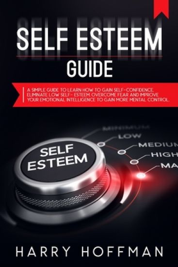 Self-Esteem Guide: A simple Guide to Learn How to Gain Self-Confidence, Eliminate Low Self-Esteem, Overcome Fear and Improve Your Emotion
