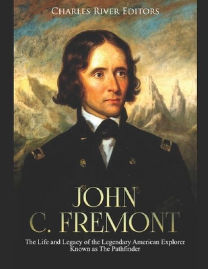 John C. Fremont: The Life and Legacy of the Legendary American Explorer Known as The Pathfinder