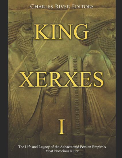 King Xerxes I: The Life and Legacy of the Achaemenid Persian Empire's Most Notorious Ruler