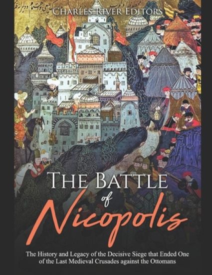 The Battle of Nicopolis: The History and Legacy of the Decisive Siege that Ended One of the Last Medieval Crusades against the Ottomans
