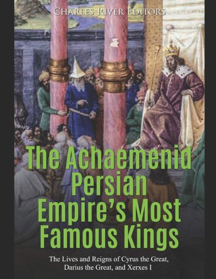The Achaemenid Persian Empire's Most Famous Kings: The Lives and Reigns of Cyrus the Great, Darius the Great, and Xerxes I