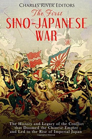 The First Sino-Japanese War: The History and Legacy of the Conflict that Doomed the Chinese Empire and Led to the Rise of Imperial Japan