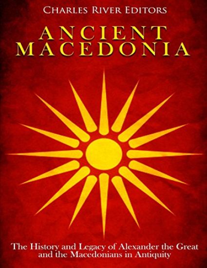 Ancient Macedonia: The History and Legacy of Alexander the Great and the Macedonians in Antiquity
