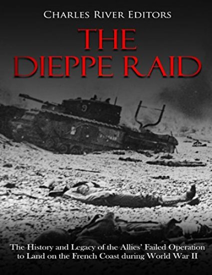 The Dieppe Raid: The History and Legacy of the Allies' Failed Operation to Land on the French Coast during World War II