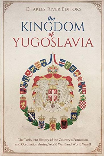The Kingdom of Yugoslavia: The Turbulent History of the Country's Formation and Occupation during World War I and World War II