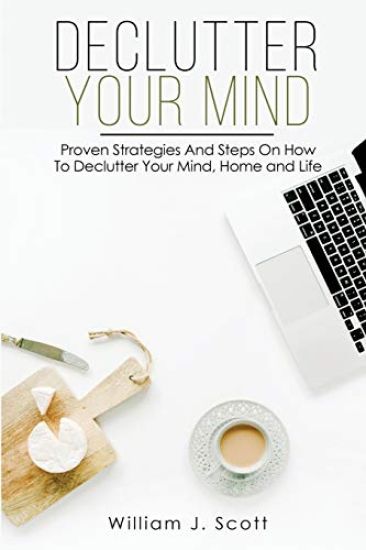 Declutter Your Mind: Proven Strategies And Steps On How To Declutter Your Mind, Home And Life